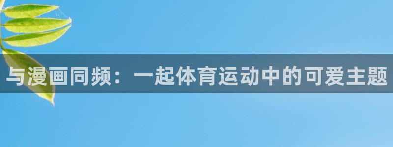 MK体育官网下载平台是正规平台吗安全吗：与漫画同频：一起体育